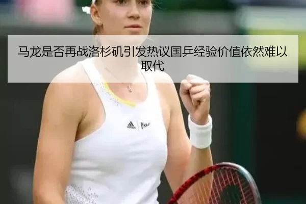 马龙是否再战洛杉矶引发热议国乒经验价值依然难以取代